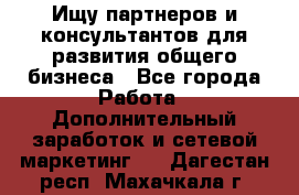 Ищу партнеров и консультантов для развития общего бизнеса - Все города Работа » Дополнительный заработок и сетевой маркетинг   . Дагестан респ.,Махачкала г.